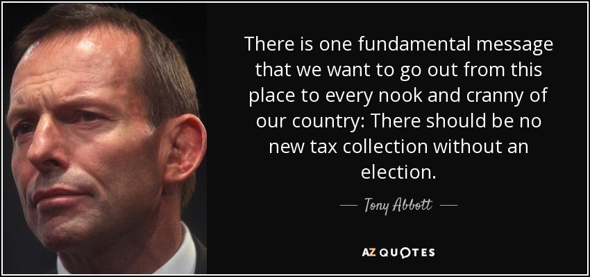 There is one fundamental message that we want to go out from this place to every nook and cranny of our country: There should be no new tax collection without an election. - Tony Abbott