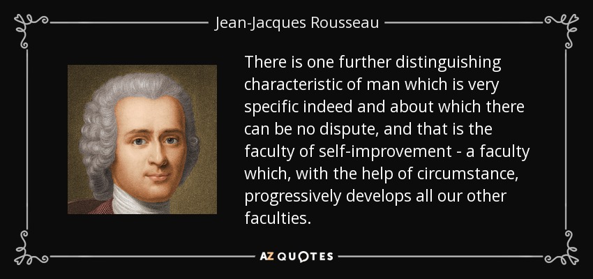 There is one further distinguishing characteristic of man which is very specific indeed and about which there can be no dispute, and that is the faculty of self-improvement - a faculty which, with the help of circumstance, progressively develops all our other faculties. - Jean-Jacques Rousseau