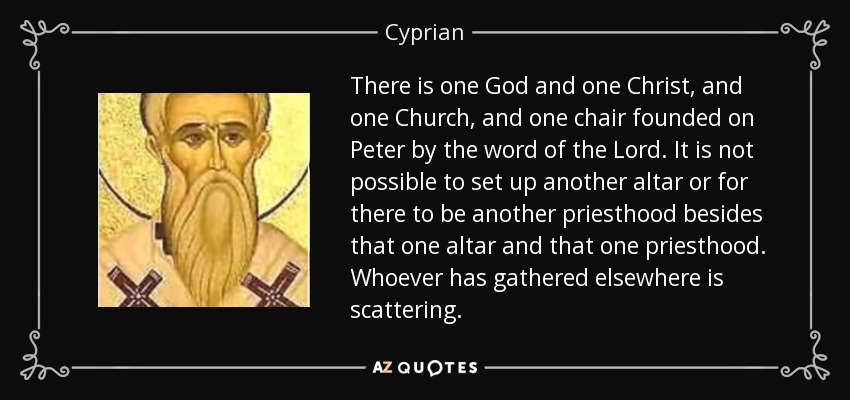 There is one God and one Christ, and one Church, and one chair founded on Peter by the word of the Lord. It is not possible to set up another altar or for there to be another priesthood besides that one altar and that one priesthood. Whoever has gathered elsewhere is scattering. - Cyprian