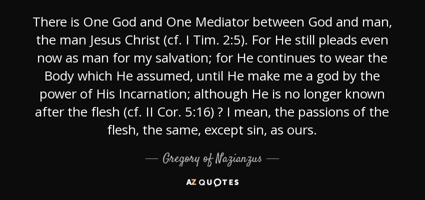 There is One God and One Mediator between God and man, the man Jesus Christ (cf. I Tim. 2:5). For He still pleads even now as man for my salvation; for He continues to wear the Body which He assumed, until He make me a god by the power of His Incarnation; although He is no longer known after the flesh (cf. II Cor. 5:16) ? I mean, the passions of the flesh, the same, except sin, as ours. - Gregory of Nazianzus