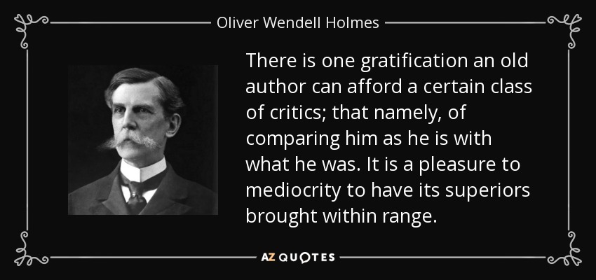 There is one gratification an old author can afford a certain class of critics; that namely, of comparing him as he is with what he was. It is a pleasure to mediocrity to have its superiors brought within range. - Oliver Wendell Holmes, Jr.