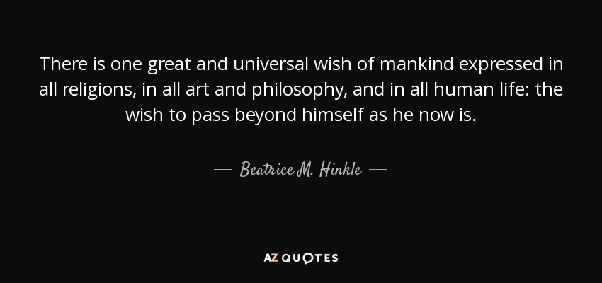 There is one great and universal wish of mankind expressed in all religions, in all art and philosophy, and in all human life: the wish to pass beyond himself as he now is. - Beatrice M. Hinkle