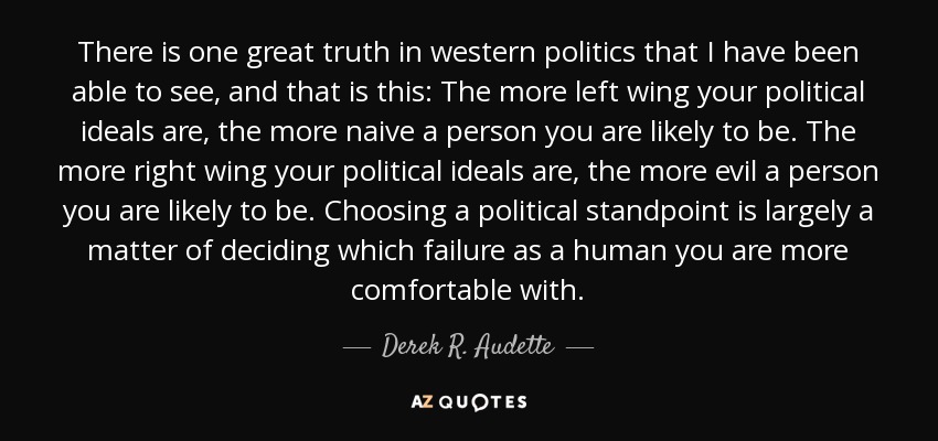There is one great truth in western politics that I have been able to see, and that is this: The more left wing your political ideals are, the more naive a person you are likely to be. The more right wing your political ideals are, the more evil a person you are likely to be. Choosing a political standpoint is largely a matter of deciding which failure as a human you are more comfortable with. - Derek R. Audette