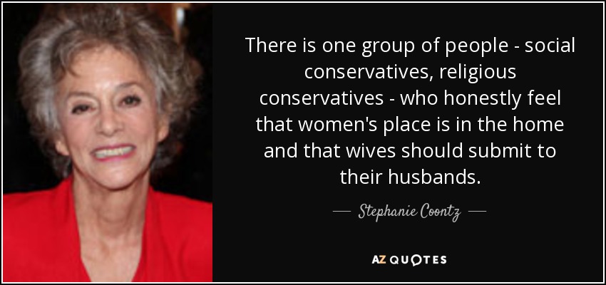 There is one group of people - social conservatives, religious conservatives - who honestly feel that women's place is in the home and that wives should submit to their husbands. - Stephanie Coontz