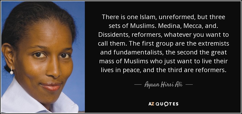 There is one Islam, unreformed, but three sets of Muslims. Medina, Mecca, and. Dissidents, reformers, whatever you want to call them. The first group are the extremists and fundamentalists, the second the great mass of Muslims who just want to live their lives in peace, and the third are reformers. - Ayaan Hirsi Ali