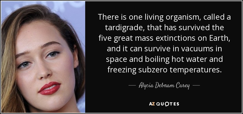 There is one living organism, called a tardigrade, that has survived the five great mass extinctions on Earth, and it can survive in vacuums in space and boiling hot water and freezing subzero temperatures. - Alycia Debnam Carey