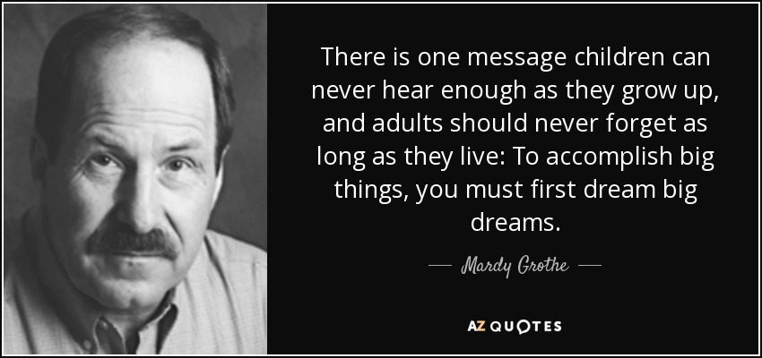 There is one message children can never hear enough as they grow up, and adults should never forget as long as they live: To accomplish big things, you must first dream big dreams. - Mardy Grothe