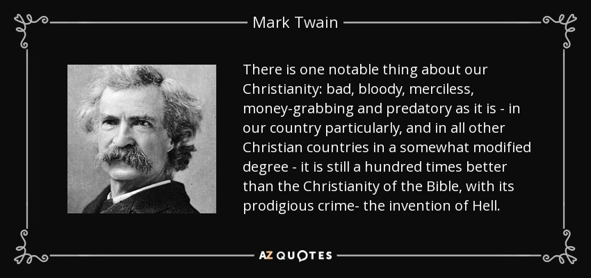 There is one notable thing about our Christianity: bad, bloody, merciless, money-grabbing and predatory as it is - in our country particularly, and in all other Christian countries in a somewhat modified degree - it is still a hundred times better than the Christianity of the Bible, with its prodigious crime- the invention of Hell. - Mark Twain