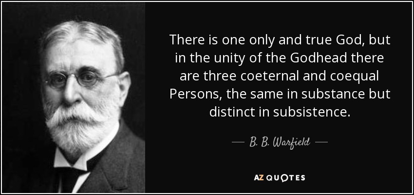 There is one only and true God, but in the unity of the Godhead there are three coeternal and coequal Persons, the same in substance but distinct in subsistence. - B. B. Warfield