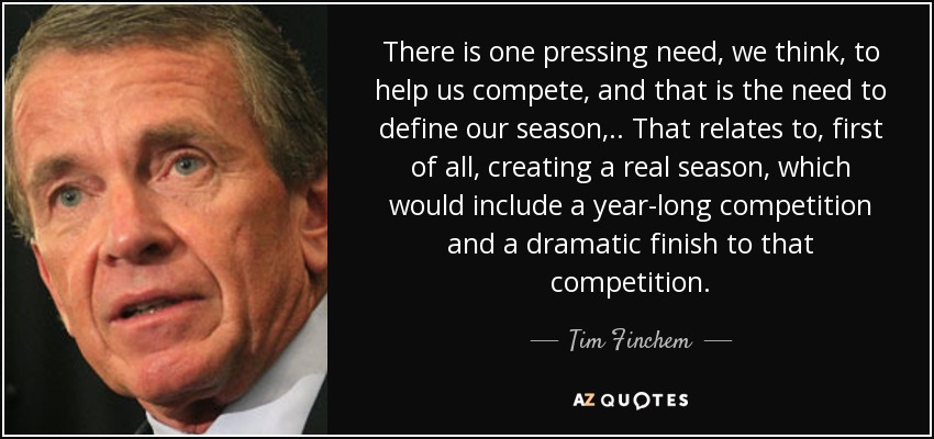 There is one pressing need, we think, to help us compete, and that is the need to define our season, .. That relates to, first of all, creating a real season, which would include a year-long competition and a dramatic finish to that competition. - Tim Finchem