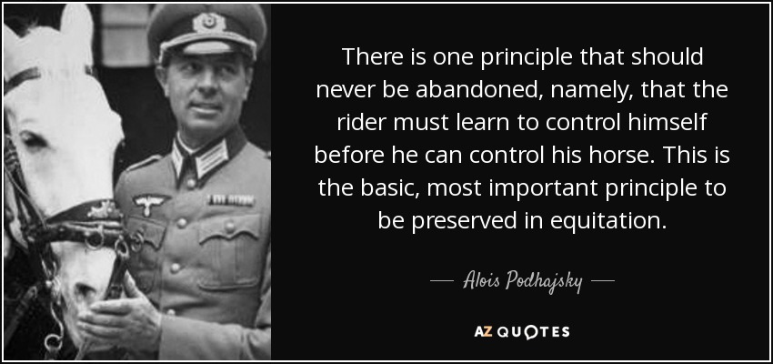 There is one principle that should never be abandoned, namely, that the rider must learn to control himself before he can control his horse. This is the basic, most important principle to be preserved in equitation. - Alois Podhajsky