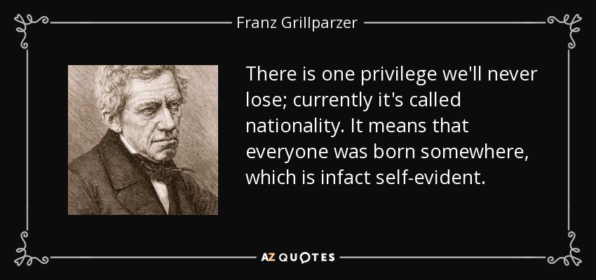 There is one privilege we'll never lose; currently it's called nationality. It means that everyone was born somewhere, which is infact self-evident. - Franz Grillparzer