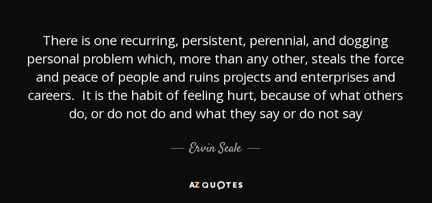 There is one recurring, persistent, perennial, and dogging personal problem which, more than any other, steals the force and peace of people and ruins projects and enterprises and careers. It is the habit of feeling hurt, because of what others do, or do not do and what they say or do not say - Ervin Seale