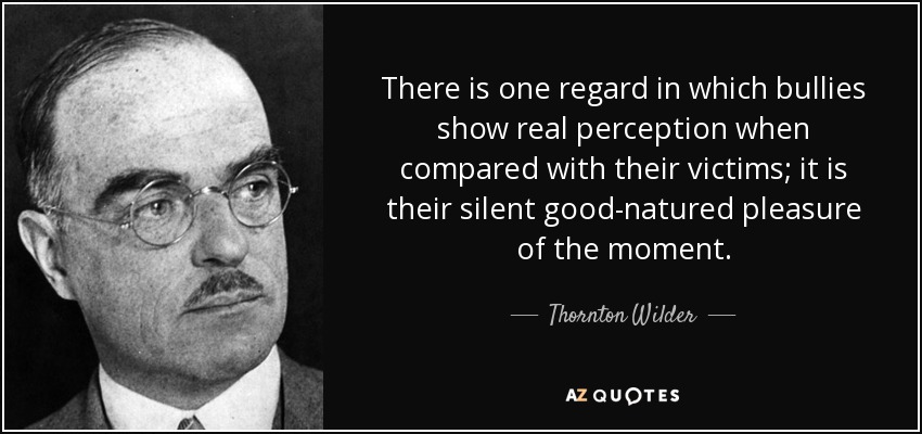There is one regard in which bullies show real perception when compared with their victims; it is their silent good-natured pleasure of the moment. - Thornton Wilder
