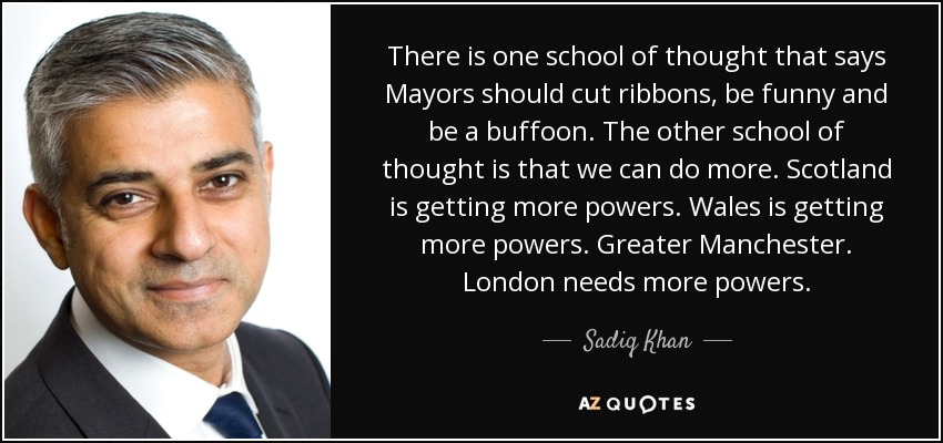 There is one school of thought that says Mayors should cut ribbons, be funny and be a buffoon. The other school of thought is that we can do more. Scotland is getting more powers. Wales is getting more powers. Greater Manchester. London needs more powers. - Sadiq Khan