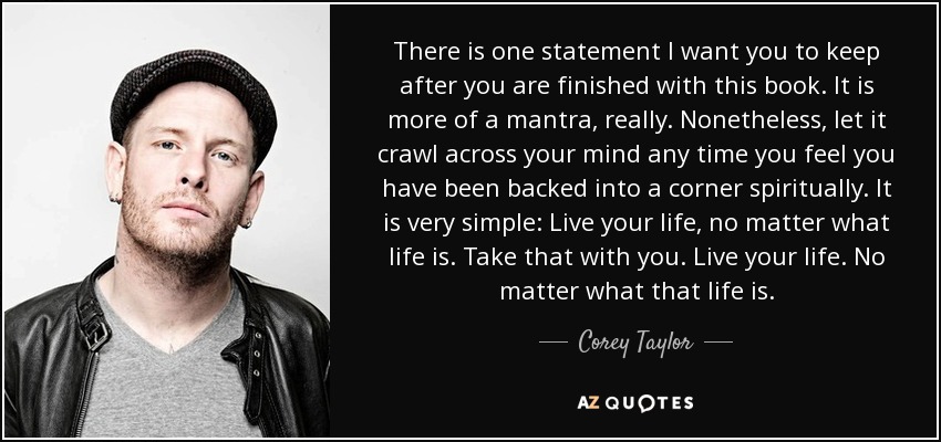 There is one statement I want you to keep after you are finished with this book. It is more of a mantra, really. Nonetheless, let it crawl across your mind any time you feel you have been backed into a corner spiritually. It is very simple: Live your life, no matter what life is. Take that with you. Live your life. No matter what that life is. - Corey Taylor