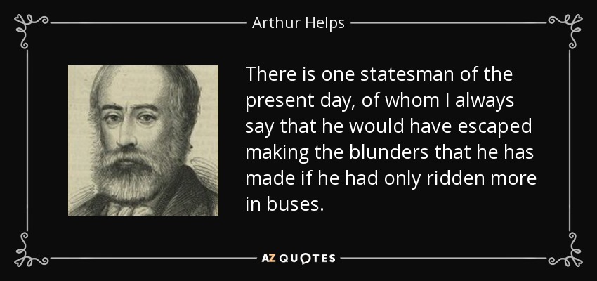 There is one statesman of the present day, of whom I always say that he would have escaped making the blunders that he has made if he had only ridden more in buses. - Arthur Helps