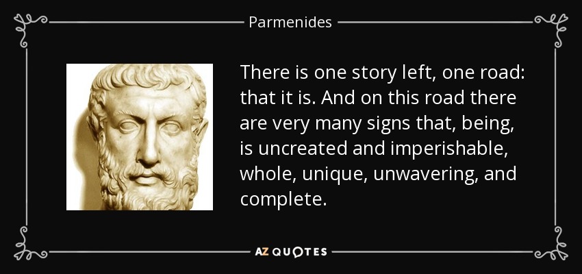 There is one story left, one road: that it is. And on this road there are very many signs that, being, is uncreated and imperishable, whole, unique, unwavering, and complete. - Parmenides