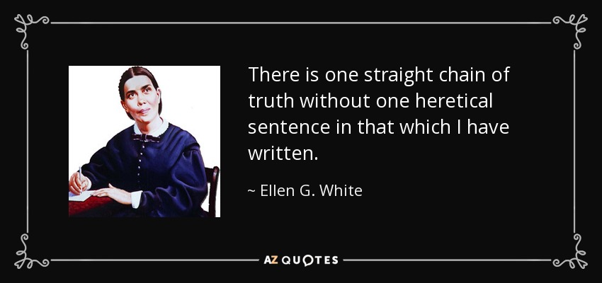 There is one straight chain of truth without one heretical sentence in that which I have written. - Ellen G. White