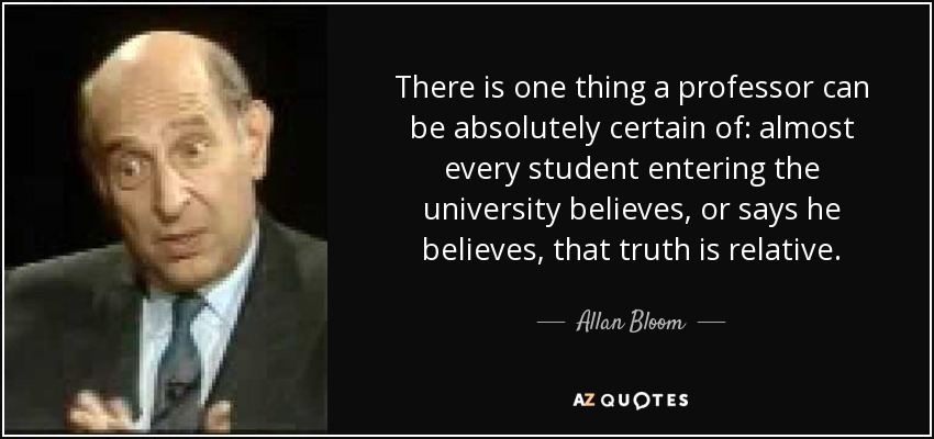 There is one thing a professor can be absolutely certain of: almost every student entering the university believes, or says he believes, that truth is relative. - Allan Bloom