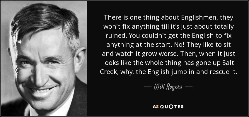 There is one thing about Englishmen, they won't fix anything till it's just about totally ruined. You couldn't get the English to fix anything at the start. No! They like to sit and watch it grow worse. Then, when it just looks like the whole thing has gone up Salt Creek, why, the English jump in and rescue it. - Will Rogers