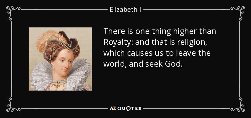 There is one thing higher than Royalty: and that is religion, which causes us to leave the world, and seek God. - Elizabeth I