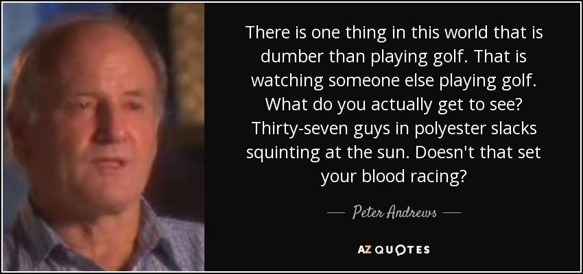 There is one thing in this world that is dumber than playing golf. That is watching someone else playing golf. What do you actually get to see? Thirty-seven guys in polyester slacks squinting at the sun. Doesn't that set your blood racing? - Peter Andrews