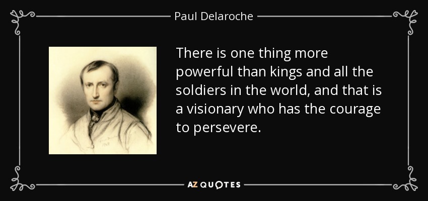 There is one thing more powerful than kings and all the soldiers in the world, and that is a visionary who has the courage to persevere. - Paul Delaroche