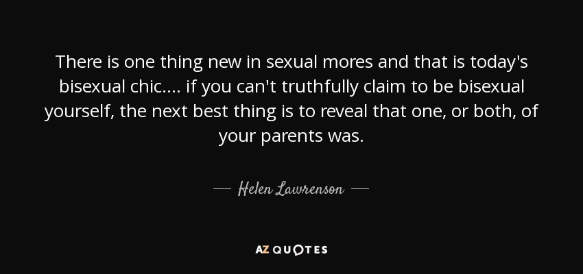There is one thing new in sexual mores and that is today's bisexual chic. ... if you can't truthfully claim to be bisexual yourself, the next best thing is to reveal that one, or both, of your parents was. - Helen Lawrenson