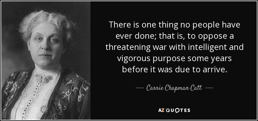 There is one thing no people have ever done; that is, to oppose a threatening war with intelligent and vigorous purpose some years before it was due to arrive. - Carrie Chapman Catt