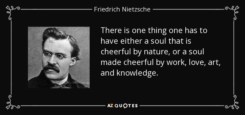 There is one thing one has to have either a soul that is cheerful by nature, or a soul made cheerful by work, love, art, and knowledge. - Friedrich Nietzsche