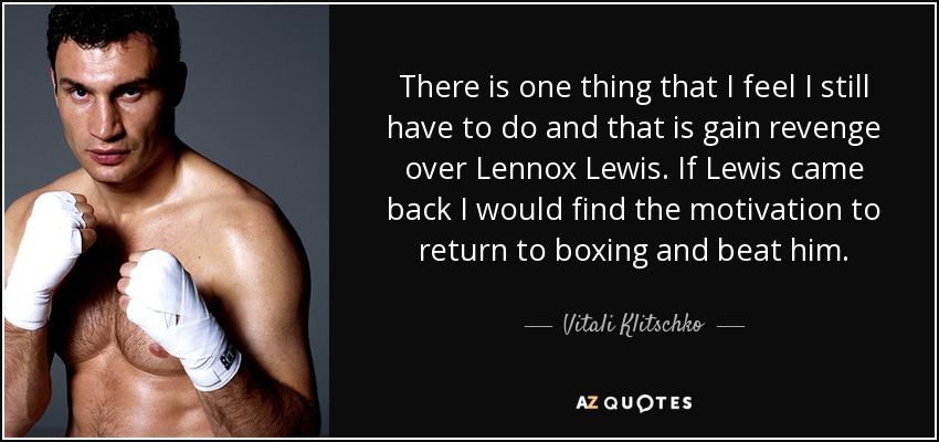 There is one thing that I feel I still have to do and that is gain revenge over Lennox Lewis. If Lewis came back I would find the motivation to return to boxing and beat him. - Vitali Klitschko