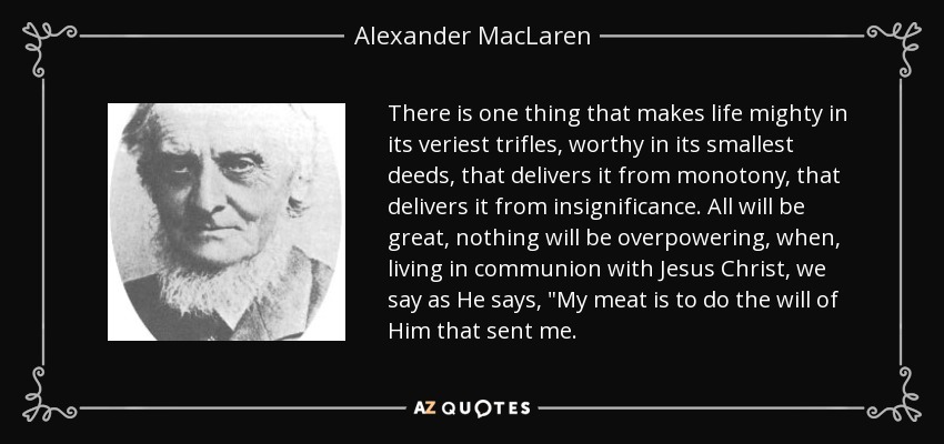 There is one thing that makes life mighty in its veriest trifles, worthy in its smallest deeds, that delivers it from monotony, that delivers it from insignificance. All will be great, nothing will be overpowering, when, living in communion with Jesus Christ, we say as He says, 