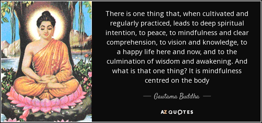 There is one thing that, when cultivated and regularly practiced, leads to deep spiritual intention, to peace, to mindfulness and clear comprehension, to vision and knowledge, to a happy life here and now, and to the culmination of wisdom and awakening. And what is that one thing? It is mindfulness centred on the body - Gautama Buddha There is one thing that, when cultivated and regularly practiced, leads to deep spiritual intention, to peace, to mindfulness and clear comprehension, to vision and knowledge, to a happy life here and now, and to the culmination of wisdom and awakening. And what is that one thing? It is mindfulness centred on the body - Gautama Buddha