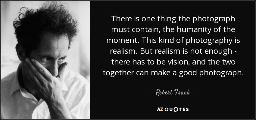 There is one thing the photograph must contain, the humanity of the moment. This kind of photography is realism. But realism is not enough - there has to be vision, and the two together can make a good photograph. - Robert Frank