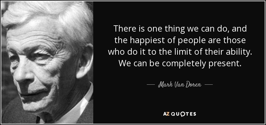 There is one thing we can do, and the happiest of people are those who do it to the limit of their ability. We can be completely present. - Mark Van Doren