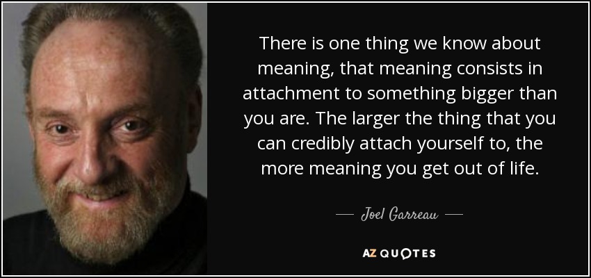 There is one thing we know about meaning, that meaning consists in attachment to something bigger than you are. The larger the thing that you can credibly attach yourself to, the more meaning you get out of life. - Joel Garreau