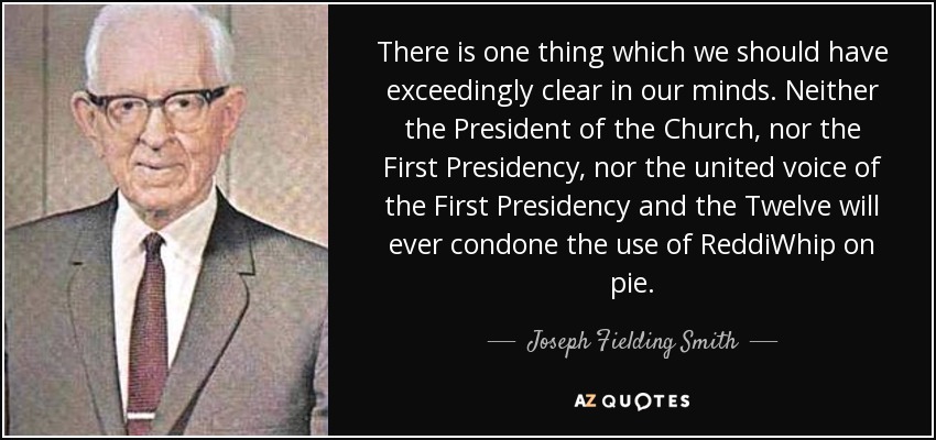 There is one thing which we should have exceedingly clear in our minds. Neither the President of the Church, nor the First Presidency, nor the united voice of the First Presidency and the Twelve will ever condone the use of ReddiWhip on pie. - Joseph Fielding Smith
