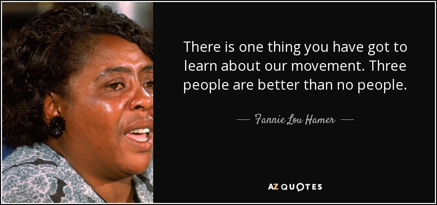 There is one thing you have got to learn about our movement. Three people are better than no people. - Fannie Lou Hamer