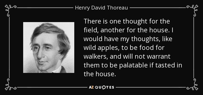 There is one thought for the field, another for the house. I would have my thoughts, like wild apples, to be food for walkers, and will not warrant them to be palatable if tasted in the house. - Henry David Thoreau
