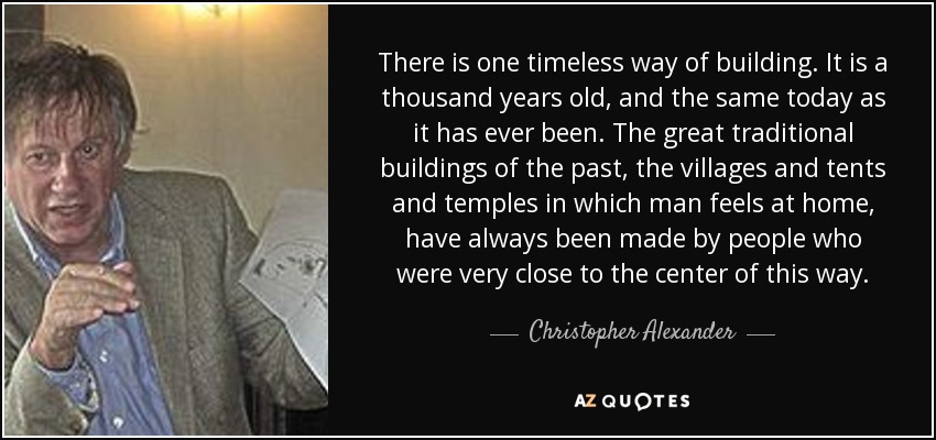 There is one timeless way of building. It is a thousand years old, and the same today as it has ever been. The great traditional buildings of the past, the villages and tents and temples in which man feels at home, have always been made by people who were very close to the center of this way. - Christopher Alexander