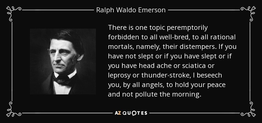 There is one topic peremptorily forbidden to all well-bred, to all rational mortals, namely, their distempers. If you have not slept or if you have slept or if you have head ache or sciatica or leprosy or thunder-stroke, I beseech you, by all angels, to hold your peace and not pollute the morning. - Ralph Waldo Emerson