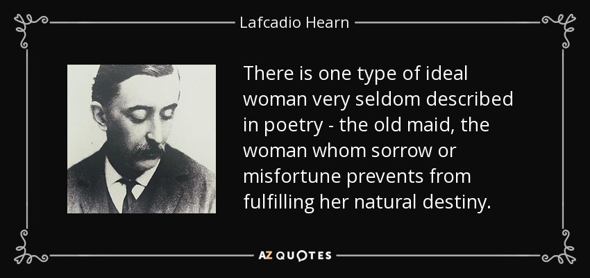 There is one type of ideal woman very seldom described in poetry - the old maid, the woman whom sorrow or misfortune prevents from fulfilling her natural destiny. - Lafcadio Hearn