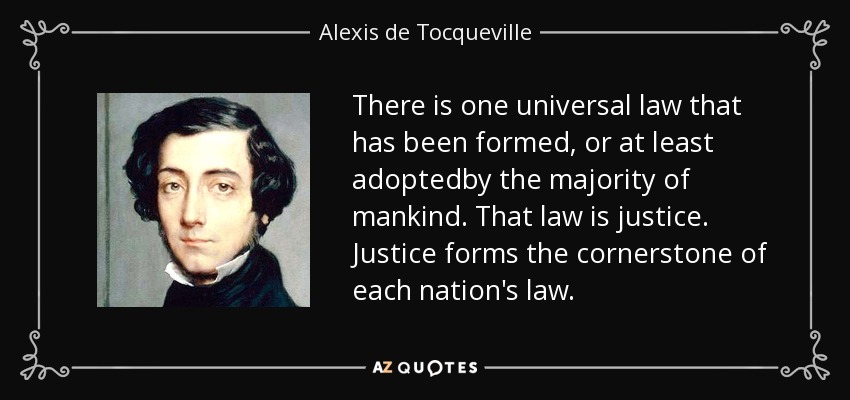There is one universal law that has been formed, or at least adoptedby the majority of mankind. That law is justice. Justice forms the cornerstone of each nation's law. - Alexis de Tocqueville