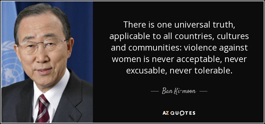 There is one universal truth, applicable to all countries, cultures and communities: violence against women is never acceptable, never excusable, never tolerable. - Ban Ki-moon