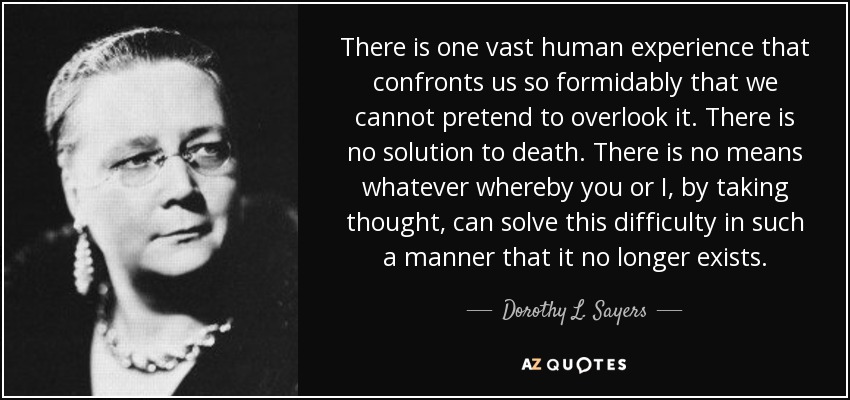 There is one vast human experience that confronts us so formidably that we cannot pretend to overlook it. There is no solution to death. There is no means whatever whereby you or I, by taking thought, can solve this difficulty in such a manner that it no longer exists. - Dorothy L. Sayers