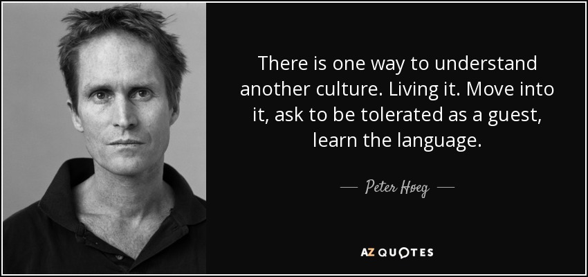 There is one way to understand another culture. Living it. Move into it, ask to be tolerated as a guest, learn the language. - Peter Høeg