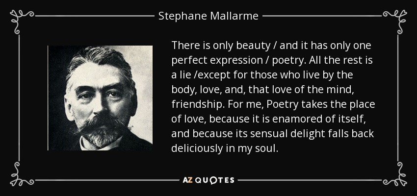 There is only beauty / and it has only one perfect expression / poetry. All the rest is a lie /except for those who live by the body, love, and, that love of the mind, friendship. For me, Poetry takes the place of love, because it is enamored of itself, and because its sensual delight falls back deliciously in my soul. - Stephane Mallarme