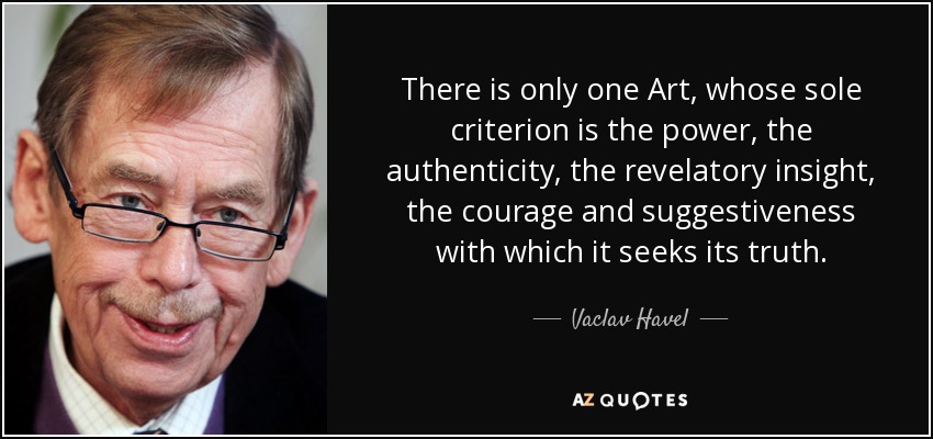 There is only one Art, whose sole criterion is the power, the authenticity, the revelatory insight, the courage and suggestiveness with which it seeks its truth. - Vaclav Havel