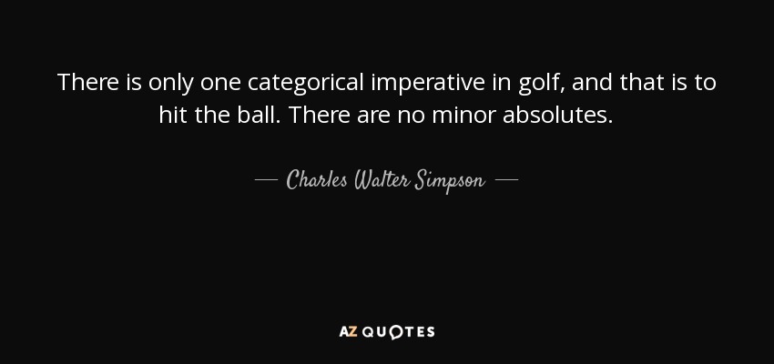 There is only one categorical imperative in golf, and that is to hit the ball. There are no minor absolutes. - Charles Walter Simpson
